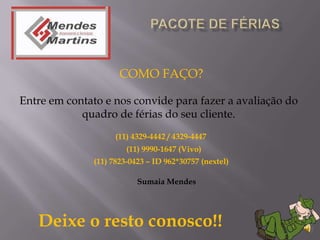 COMO FAÇO?

Entre em contato e nos convide para fazer a avaliação do
            quadro de férias do seu cliente.
                    (11) 4329-4442 / 4329-4447
                       (11) 9990-1647 (Vivo)
              (11) 7823-0423 – ID 962*30757 (nextel)

                          Sumaia Mendes




   Deixe o resto conosco!!
 