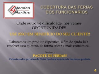 Onde outro vê dificuldade, nós vemos
               OPORTUNIDADE!!
 USE ISSO EM BENEFÍCIO DO SEU CLIENTE!!
 Elaboramos um produto específico, a fim de ajudá-lo a
resolver essa questão, de forma eficaz e mais econômica.
                                Conheça o
                     PACOTE DE FÉRIAS!!
 Cobertura dos períodos de férias dos funcionários da limpeza e portaria.
 