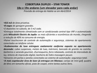 05
Suítes
5
.
COBERTURA DUPLEX – STAR TOWER
18o e 19o andares (um elevador para cada andar)
Previsão de entrega do Habite-se em Abril/2014
•415 m2 de área privativa.
•8 vagas de garagem grandes.
•2 depósitos no subsolo, de 5 m2 cada.
•Entregue totalmente climatizada com ar condicionado central tipo VRF e automatizada
pela Mitsubishi Electric do Japão: os mais eficientes e econômicos do mundo, chegando
a redução de 40% no consumo de energia.
•Painel touchscreen de controle de automação e segurança, sistemas do apartamento
conectados ao telefone celular.
•Acabamentos de luxo entregues exatamente conforme exposto no apartamento
decorado: cubas suspensas, metais de luxo, mármore, bancada de granito na cozinha,
banheiros e varanda gourmet, churrasqueira, forro rebaixado, controle de intensidade de
luz, leitores de impressão digital, banheira de hidro-massagem jacuzzi.
•Sensores em portas e janelas conectados ao sistema de automação: segurança total.
•A mais espetacular área de lazer já entregue em Manaus: campo de mini-golf, quadra
de tênis em tamanho oficial, pista de cooper, entre tantos outros itens.
 