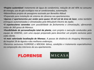 •Projeto sustentável: tratamento de água do condomínio, redução de até 40% no consumo
de energia, uso de gás ecológico nos ar condicionados, automação.
•Maravilhoso projeto de pasagismo assinado por Benedito Abbud.
•Preparado para instalação de sistema de câmeras nos apartamentos.
•Apenas 2 apartamentos por andar para quase 10 mil m2 de área de lazer, estas também
entregues automatizadas e climatizadas pela Mitsubishi Electric do Japão.
•5 espetaculares varandas com possibilidade de fechamento e climatização, oferecendo
vistas de 360 graus de Manaus.
•Possibilidade de personalização total da planta, com projeto e execução conduzidos pela
equipe da VANENG, com uma equipe preparada para desenhar um projeto exclusivo para
cada cliente.
•A mais valorizada localização de Manaus. A passos de distância do shopping Manauara,
do hospital 28 de Agosto e dos melhores endereços.
•Parceiros exclusivos FLORENSE e MSCASA: bônus, condições e tratamento especialíssimos
na composição dos interiores do seu apartamento.
.
 