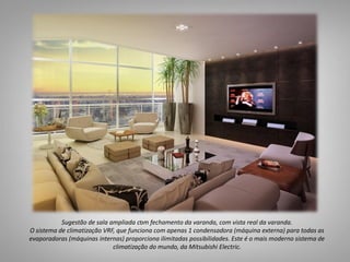 05
Suítes
5
.Sugestão de sala ampliada com fechamento da varanda, com vista real da varanda.
O sistema de climatização VRF, que funciona com apenas 1 condensadora (máquina externa) para todas as
evaporadoras (máquinas internas) proporciona ilimitadas possibilidades. Este é o mais moderno sistema de
climatização do mundo, da Mitsubishi Electric.
 