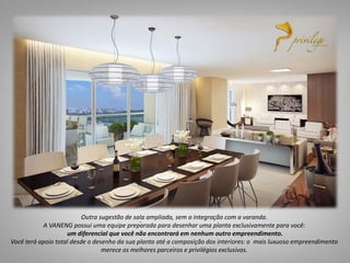05
Suítes
5
.Outra sugestão de sala ampliada, sem a integração com a varanda.
A VANENG possui uma equipe preparada para desenhar uma planta exclusivamente para você:
um diferencial que você não encontrará em nenhum outro empreendimento.
Você terá apoio total desde o desenho da sua planta até a composição dos interiores: o mais luxuoso empreendimento
merece os melhores parceiros e privilégios exclusivos.
 