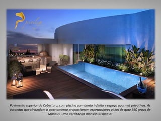 Pavimento superior da Cobertura, com piscina com borda infinita e espaço gourmet privativos. As
varandas que circundam o apartamento proporcionam espetaculares vistas de quse 360 graus de
Manaus. Uma verdadeira mansão suspensa.
 