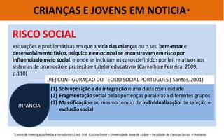 CRIANÇAS E JOVENS EM NOTICIA* 
*Centro de Investigaçao Media e Jornalismo ( Cord. Prof. Cristina Ponte – Universidade Nova de Lisboa – Faculdade de Ciencias Sociais e Humanas 
RISCO SOCIAL 
«situações e problemáticas em que a vida das crianças ou o seu bem-estar e desenvolvimento físico, psíquico e emocional se encontravam em risco por influencia do meio social, e onde se incluíam os casos definidos por lei, relativos aos sistemas de promoção e proteção e tutelar educativo» (Carvalho e Ferreira, 2009, p.110) 
(RE) CONFIGURAÇAO DO TECIDO SOCIAL PORTUGUES ( Santos, 2001) 
(1)Sobreposição e de integração numa dada comunidade 
(2)Fragmentação social pelas pertenças paralelas a diferentes grupos 
(3)Massificação e ao mesmo tempo de individualização, de seleção e exclusão social 
INFANCIA  