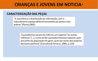 CRIANÇAS E JOVENS EM NOTICIA* 
“os problemas sociais da infância, em especial “as outras infâncias” […], nunca terão suscitado interesse especial, quer por parte da população em geral, quer por parte dos próprios decisores políticos” (Carvalho & Ferreira, 2009, p.119) 
CARACTERIZAÇÃO DAS PEÇAS 
“é assimétrica a distribuição da informação, com o reduzidíssimo espaço editorial concedido aos países mais pobres.”(Ponte,2002)  