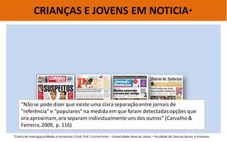 CRIANÇAS E JOVENS EM NOTICIA* 
*Centro de Investigaçao Media e Jornalismo ( Cord. Prof. Cristina Ponte – Universidade Nova de Lisboa – Faculdade de Ciencias Sociais e Humanas 
“Não se pode dizer que existe uma clara separação entre jornais de “referência” e “populares” na medida em que foram detectadas opções que ora aproximam, ora separam individualmente uns dos outros” (Carvalho & Ferreira, 2009, p. 116)  