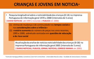 CRIANÇAS E JOVENS EM NOTICIA* 
•Pesquisa longitudinal sobre a noticiabilidade das crianças (0-14) na imprensa Portuguesa de informação geral 1970 a 2000 [intervalos de 5 anos] ( DIARIO NOTICIAS até 1999 e incluindo o PUBLICO em 2000) 
(1)«linhas de mudança e de continuidade nos tempos sociais e nas considerações sobre a infância» 
(2)«notório aumento do número de peças nos anos recentes, 1995 e 2000, sobretudo centradas em questões de educação e de risco social 
*Centro de Investigaçao Media e Jornalismo ( Cord. Prof. Cristina Ponte – Universidade Nova de Lisboa – Faculdade de Ciencias Sociais e Humanas 
Atualização da analise de noticias noticiabilidade das crianças (0-18) na imprensa Portuguesa de informação geral 2005 [intervalo de 5 anos] 
( DIARIO NOTICIAS, PUBLICO, JORNAL NOTICIAS, CORREIO MANHA em 2005)  