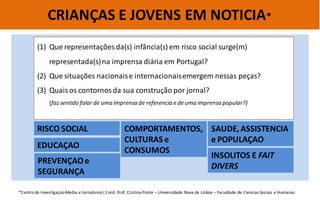 CRIANÇAS E JOVENS EM NOTICIA* 
(1)Que representações da(s) infância(s) em risco social surge(m) representada(s) na imprensa diária em Portugal? 
(2)Que situações nacionais e internacionais emergem nessas peças? 
(3)Quais os contornos da sua construção por jornal? (faz sentido falar de uma imprensa de referencia e de uma imprensa popular?) 
*Centro de Investigaçao Media e Jornalismo ( Cord. Prof. Cristina Ponte – Universidade Nova de Lisboa – Faculdade de Ciencias Sociais e Humanas 
RISCO SOCIAL 
EDUCAÇAO 
COMPORTAMENTOS, CULTURAS e CONSUMOS 
SAUDE, ASSISTENCIA e POPULAÇAO 
PREVENÇAO e SEGURANÇA 
INSOLITOS E FAIT DIVERS  