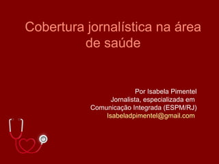 Cobertura jornalística na área
         de saúde


                          Por Isabela Pimentel
                 Jornalista, especializada em
           Comunicação Integrada (ESPM/RJ)
               Isabeladpimentel@gmail.com
 