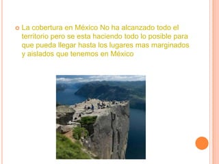    La cobertura en México No ha alcanzado todo el
    territorio pero se esta haciendo todo lo posible para
    que pueda llegar hasta los lugares mas marginados
    y aislados que tenemos en México
 