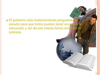    El gobierno esta implementando programas de
    estudio para que todos puedan tener acceso a la
    educación y así de esa misma forma erradicar la
    pobreza
 