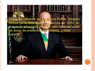    Según los informes del presidente Felipe calderón
    México ya ha alcanzado la cobertura del 100% en
    el nivel de educación primaria pero falta por cubrir
    las áreas de preescolar, secundaria, y nivel
    superior
 