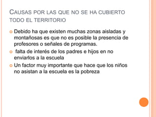 CAUSAS POR LAS QUE NO SE HA CUBIERTO
TODO EL TERRITORIO

 Debido ha que existen muchas zonas aisladas y
  montañosas es que no es posible la presencia de
  profesores o señales de programas.
 falta de interés de los padres e hijos en no
  enviarlos a la escuela
 Un factor muy importante que hace que los niños
  no asistan a la escuela es la pobreza
 