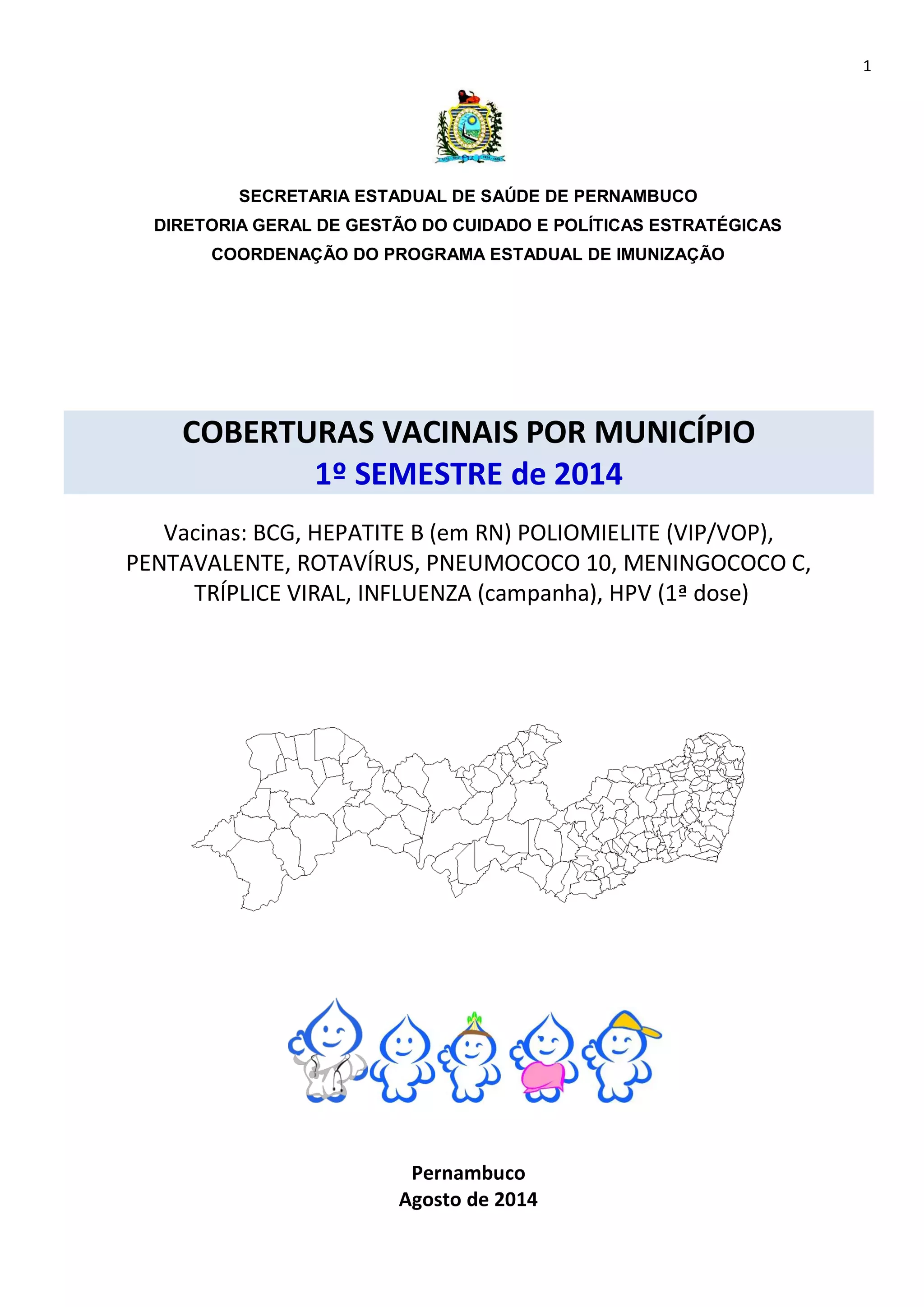 1 
SECRETARIA ESTADUAL DE SAÚDE DE PERNAMBUCO 
DIRETORIA GERAL DE GESTÃO DO CUIDADO E POLÍTICAS ESTRATÉGICAS 
COORDENAÇÃO DO PROGRAMA ESTADUAL DE IMUNIZAÇÃO 
COBERTURAS VACINAIS POR MUNICÍPIO 
1º SEMESTRE de 2014 
Vacinas: BCG, HEPATITE B (em RN) POLIOMIELITE (VIP/VOP), 
PENTAVALENTE, ROTAVÍRUS, PNEUMOCOCO 10, MENINGOCOCO C, 
TRÍPLICE VIRAL, INFLUENZA (campanha), HPV (1ª dose) 
Pernambuco 
Agosto de 2014 
 