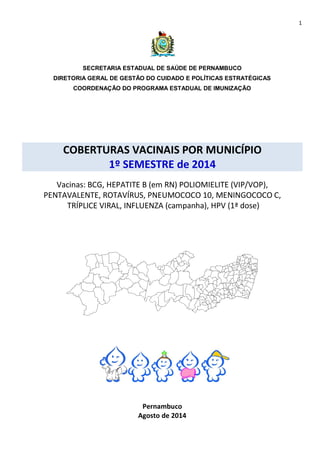 1 
SECRETARIA ESTADUAL DE SAÚDE DE PERNAMBUCO 
DIRETORIA GERAL DE GESTÃO DO CUIDADO E POLÍTICAS ESTRATÉGICAS 
COORDENAÇÃO DO PROGRAMA ESTADUAL DE IMUNIZAÇÃO 
COBERTURAS VACINAIS POR MUNICÍPIO 
1º SEMESTRE de 2014 
Vacinas: BCG, HEPATITE B (em RN) POLIOMIELITE (VIP/VOP), 
PENTAVALENTE, ROTAVÍRUS, PNEUMOCOCO 10, MENINGOCOCO C, 
TRÍPLICE VIRAL, INFLUENZA (campanha), HPV (1ª dose) 
Pernambuco 
Agosto de 2014 
 