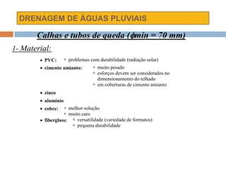 DRENAGEM DE ÁGUAS PLUVIAIS
 PVC:  problemas com durabilidade (radiação solar)
 cimento amianto:  muito pesado
 esforços devem ser considerados no
dimensionamento do telhado
 em coberturas de cimento amianto
 zinco
 alumínio
 cobre:  melhor solução
 muito caro
 fiberglass:  versatilidade (variedade de formatos)
 pequena durabilidade
Calhas e tubos de queda (mín = 70 mm)
1- Material:
 