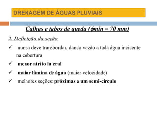 DRENAGEM DE ÁGUAS PLUVIAIS
Calhas e tubos de queda (mín = 70 mm)
2. Definição da seção
 nunca deve transbordar, dando vazão a toda água incidente
na cobertura
 menor atrito lateral
 maior lâmina de água (maior velocidade)
 melhores seções: próximas a um semi-círculo
 