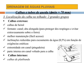 DRENAGEM DE ÁGUAS PLUVIAIS
Calhas e tubos de queda (mín = 70 mm)
3. Localização da calha no telhado: 2 grandes grupos
 Calhas externas:
 calhas de beiral
 formato: canal; aba alongada (para proteger dos respingos e evitar
extravasamento sobre o forro)
 melhor manutenção (fácil acesso)
 inclinações reduzidas para escoamento da água (0,5%) em função de
exigências estéticas
 extremidade em canal (pingadeira)
 parte interna em canal voltado para a calha
 Calhas internas:
 calhas de platibanda
 