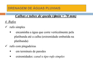 DRENAGEM DE ÁGUAS PLUVIAIS
Calhas e tubos de queda (mín = 70 mm)
4. Rufos
 rufo simples
 encaminha a água que corre verticalmente pela
platibanda até a calha (extremidade embutida na
platibanda)
 rufo com pingadeiras
 em terminais de paredes
 extremidades: canal e tipo rufo simples
 