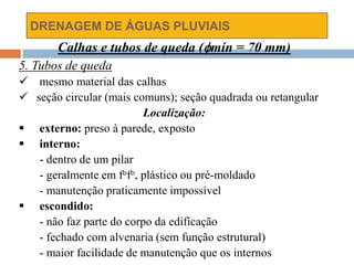 DRENAGEM DE ÁGUAS PLUVIAIS
Calhas e tubos de queda (mín = 70 mm)
5. Tubos de queda
 mesmo material das calhas
 seção circular (mais comuns); seção quadrada ou retangular
Localização:
 externo: preso à parede, exposto
 interno:
- dentro de um pilar
- geralmente em fofo, plástico ou pré-moldado
- manutenção praticamente impossível
 escondido:
- não faz parte do corpo da edificação
- fechado com alvenaria (sem função estrutural)
- maior facilidade de manutenção que os internos
 