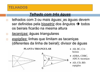 TELHADOS
Telhado com três águas
 telhados com 3 ou mais águas: as águas devem
ser definidas pela bissetriz dos ângulos  todos
os beirais ficarão na mesma altura
 tacaniças: águas triangulares
 espigões: linhas que limitam as tacaniças
(diferentes da linha de beiral); divisor de águas
PLANTA TRIANGULAR  AB, BC, CA:
beirais
 ADBA, CDBC,
ADCA: tacaniças
 AD, CD, BD:
espigões
 