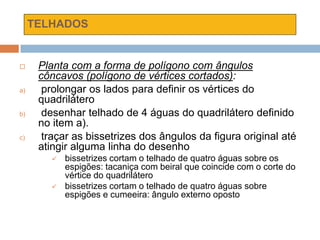 TELHADOS
 Planta com a forma de polígono com ângulos
côncavos (polígono de vértices cortados):
a) prolongar os lados para definir os vértices do
quadrilátero
b) desenhar telhado de 4 águas do quadrilátero definido
no item a).
c) traçar as bissetrizes dos ângulos da figura original até
atingir alguma linha do desenho
 bissetrizes cortam o telhado de quatro águas sobre os
espigões: tacaniça com beiral que coincide com o corte do
vértice do quadrilátero
 bissetrizes cortam o telhado de quatro águas sobre
espigões e cumeeira: ângulo externo oposto
 