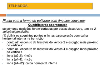 TELHADOS
Planta com a forma de polígono com ângulos convexos:
Quadriláteros sobrepostos
se somente espigões foram cortados por essas bissetrizes, tem-se 2
soluções possíveis:
f1) definir os seguintes pontos e linhas para solução com calha
horizontal interna na transição:
 ponto a2: encontro da bissetriz do vértice 2 e espigão mais próximo
do vértice 2
 ponto a4: encontro da bissetriz do vértice 4 e espigão mais próximo
do vértice 4
 linha (a2-2): rincão
 linha (a4-4): rincão
 linha (a4-a2): calha horizontal interna
 