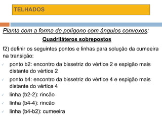 TELHADOS
Planta com a forma de polígono com ângulos convexos:
Quadriláteros sobrepostos
f2) definir os seguintes pontos e linhas para solução da cumeeira
na transição:
 ponto b2: encontro da bissetriz do vértice 2 e espigão mais
distante do vértice 2
 ponto b4: encontro da bissetriz do vértice 4 e espigão mais
distante do vértice 4
 linha (b2-2): rincão
 linha (b4-4): rincão
 linha (b4-b2): cumeeira
 