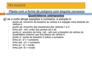 TELHADOS
 Planta com a forma de polígono com ângulos convexos:
Quadriláteros sobrepostos
g) se o corte atinge espigões e cumeeira, a solução é:
 ponto a4: encontro da bissetriz do vértice 4 e espigão mais distante do
vértice 4
 ponto a2: encontro das bissetrizes dos vértices 1 e 2
 linha (a2 - a4): união dos pontos a2 e a4
 ponto a’: encontro da linha (a2 - a4) com a bissetriz do vértice do
quadrilátero externo que fica abaixo do vértice 4
 ponto a”: ponto da bissetriz 2 sobre a cumeeira
 linha (a’- a”) = cumeeira
 linha (a4 - a’) = cumeeira
 linha (a”- 2) = rincão
 linha (a4- 4) = rincão
 