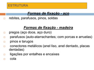 ESTRUTURA
Formas de fixação - aço
 rebites, parafusos, pinos, soldas
Formas de fixação - madeira
 pregos (aço doce, aço duro)
 parafusos (auto-atarrachantes; com porcas e arruelas)
 pinos e tarugos
 conectores metálicos (anel liso, anel dentado, placas
dentadas)
 ligações por entalhes e encaixes
 cola
 