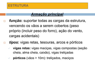 ESTRUTURA
Armação principal
 função: suportar todas as cargas da estrutura,
vencendo os vãos a serem cobertos (peso
próprio (incluir peso do forro), ação do vento,
cargas acidentais)
 tipos: vigas retas, tesouras, arcos e pórticos
 vigas retas: vigas maciças, vigas compostas (seção
cheia, alma cheia, caixão), vigas treliçadas
 pórticos (vãos > 10m): treliçados, maciços
 
