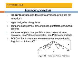ESTRUTURA
Armação principal
 tesouras (muito usadas como armação principal em
telhados):
 vigas treliçadas triangulares
 componentes: pernas, tensor (linha), pontalete, pendurais,
escoras
 tesouras simples: com pontalete (mais comum), sem
pontalete, tipo Polonceau simples, tipo Polonceau múltipla
 POLONCEAU = tesouras sem montantes ou pendurais;
ângulo com linha < 90º
 