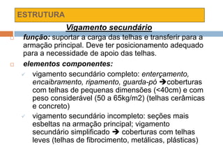 ESTRUTURA
Vigamento secundário
 função: suportar a carga das telhas e transferir para a
armação principal. Deve ter posicionamento adequado
para a necessidade de apoio das telhas.
 elementos componentes:
 vigamento secundário completo: enterçamento,
encaibramento, ripamento, guarda-pó coberturas
com telhas de pequenas dimensões (<40cm) e com
peso considerável (50 a 65kg/m2) (telhas cerâmicas
e concreto)
 vigamento secundário incompleto: seções mais
esbeltas na armação principal; vigamento
secundário simplificado  coberturas com telhas
leves (telhas de fibrocimento, metálicas, plásticas)
 
