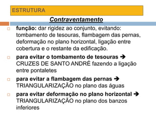 ESTRUTURA
Contraventamento
 função: dar rigidez ao conjunto, evitando:
tombamento de tesouras, flambagem das pernas,
deformação no plano horizontal, ligação entre
cobertura e o restante da edificação.
 para evitar o tombamento de tesouras 
CRUZES DE SANTO ANDRÉ fazendo a ligação
entre pontaletes
 para evitar a flambagem das pernas 
TRIANGULARIZAÇÃO no plano das águas
 para evitar deformação no plano horizontal 
TRIANGULARIZAÇÃO no plano dos banzos
inferiores
 