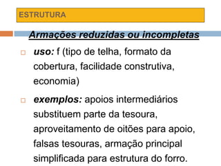ESTRUTURA
Armações reduzidas ou incompletas
 uso: f (tipo de telha, formato da
cobertura, facilidade construtiva,
economia)
 exemplos: apoios intermediários
substituem parte da tesoura,
aproveitamento de oitões para apoio,
falsas tesouras, armação principal
simplificada para estrutura do forro.
 