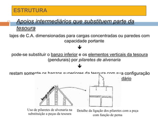 ESTRUTURA
 Apoios intermediários que substituem parte da
tesoura
lajes de C.A. dimensionadas para cargas concentradas ou paredes com
capacidade portante

pode-se substituir o banzo inferior e os elementos verticais da tesoura
(pendurais) por pilaretes de alvenaria

restam somente os banzos superiores da tesoura com sua configuração
tradicional, e sobre eles o vigamento secundário
Uso de pilaretes de alvenaria na
substituição a peças da tesoura
Detalhe da ligação dos pilaretes com a peça
com função de perna
 