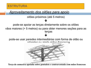 ESTRUTURA
 Aproveitamento dos oitões para apoio
oitões próximos (até 5 metros)

pode-se apoiar as terças diretamente sobre os oitões
vãos maiores (> 5 metros) ou para obter menores seções para as
terças

pode-se usar paredes intermediárias com forma de oitão ou
pilaretes ou ainda mãos-francesas
Terça de cumeeira apoiada sobre pontalete e contraventada com mãos francesas
 