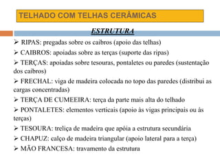 TELHADO COM TELHAS CERÂMICAS
ESTRUTURA
 RIPAS: pregadas sobre os caibros (apoio das telhas)
 CAIBROS: apoiadas sobre as terças (suporte das ripas)
 TERÇAS: apoiadas sobre tesouras, pontaletes ou paredes (sustentação
dos caibros)
 FRECHAL: viga de madeira colocada no topo das paredes (distribui as
cargas concentradas)
 TERÇA DE CUMEEIRA: terça da parte mais alta do telhado
 PONTALETES: elementos verticais (apoio às vigas principais ou às
terças)
 TESOURA: treliça de madeira que apóia a estrutura secundária
 CHAPUZ: calço de madeira triangular (apoio lateral para a terça)
 MÃO FRANCESA: travamento da estrutura
 