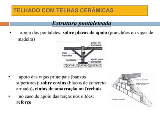 TELHADO COM TELHAS CERÂMICAS
Estrutura pontaleteada
• apoio dos pontaletes: sobre placas de apoio (pranchões ou vigas de
madeira)
• apoio das vigas principais (banzos
superiores): sobre coxins (blocos de concreto
armado), cintas de amarração ou frechais
• no caso de apoio das terças nos oitões:
reforço
 