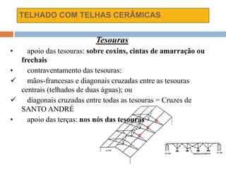 TELHADO COM TELHAS CERÂMICAS
Tesouras
• apoio das tesouras: sobre coxins, cintas de amarração ou
frechais
• contraventamento das tesouras:
 mãos-francesas e diagonais cruzadas entre as tesouras
centrais (telhados de duas águas); ou
 diagonais cruzadas entre todas as tesouras = Cruzes de
SANTO ANDRÉ
• apoio das terças: nos nós das tesouras
 