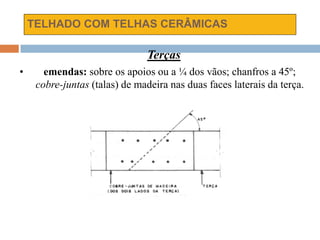 TELHADO COM TELHAS CERÂMICAS
Terças
• emendas: sobre os apoios ou a ¼ dos vãos; chanfros a 45º;
cobre-juntas (talas) de madeira nas duas faces laterais da terça.
 