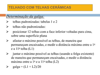 TELHADO COM TELHAS CERÂMICAS
Determinação da galga:
 telhas padronizadas: tabelas 1 e 2
 telhas não padronizadas:
 posicionar 12 telhas com a face inferior voltadas para cima,
sobre uma superfície plana
 afastar o máximo possível as telhas, de maneira que
permaneçam encaixadas, e medir a distância máxima entre a 1a
e a 11a telha (L1)
 juntar o máximo possível as telhas (usando a folga existente)
de maneira que permaneçam encaixadas, e medir a distância
máxima entre a 1a e a 11a telha (L2)
 galga = (L1 + L2)/20
 