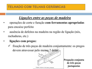 TELHADO COM TELHAS CERÂMICAS
Ligações entre as peças de madeira
• operações de corte e furação com ferramentas apropriadas
para encaixe perfeito
• ausência de defeitos na madeira na região de ligação (nós,
rachaduras, etc.)
• ligações com pregos:
 fixação de três peças de madeira conjuntamente: os pregos
devem atravessar pelo menos 2 delas
Pregação conjunta
de três peças
justapostas
 