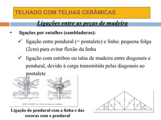 TELHADO COM TELHAS CERÂMICAS
Ligações entre as peças de madeira
• ligações por entalhes (sambladuras):
 ligação entre pendural (= pontalete) e linha: pequena folga
(2cm) para evitar flexão da linha
 ligação com estribos ou talas de madeira entre diagonais e
pendural, devido à carga transmitida pelas diagonais ao
pontalete
Ligação do pendural com a linha e das
escoras com o pendural
 