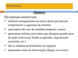 MATERIAIS
Madeiras
Não empregar madeiras que:
 sofreram esmagamentos ou outros danos que possam
comprometer a segurança da estrutura
 apresentem alto teor de umidade (madeiras verdes)
 apresentem defeitos (nós soltos que abranjam grande parte
da seção transversal, fendas exageradas, arqueamento
acentuado, etc.)
 não se adaptam perfeitamente nas ligações
 apresentem sinais de deterioração (fungos ou insetos)
 