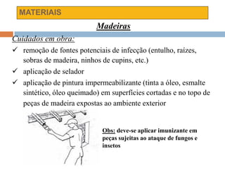 MATERIAIS
Madeiras
Cuidados em obra:
 remoção de fontes potenciais de infecção (entulho, raízes,
sobras de madeira, ninhos de cupins, etc.)
 aplicação de selador
 aplicação de pintura impermeabilizante (tinta a óleo, esmalte
sintético, óleo queimado) em superfícies cortadas e no topo de
peças de madeira expostas ao ambiente exterior
Obs: deve-se aplicar imunizante em
peças sujeitas ao ataque de fungos e
insetos
 