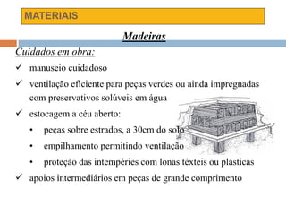 MATERIAIS
Madeiras
Cuidados em obra:
 manuseio cuidadoso
 ventilação eficiente para peças verdes ou ainda impregnadas
com preservativos solúveis em água
 estocagem a céu aberto:
• peças sobre estrados, a 30cm do solo
• empilhamento permitindo ventilação
• proteção das intempéries com lonas têxteis ou plásticas
 apoios intermediários em peças de grande comprimento
 