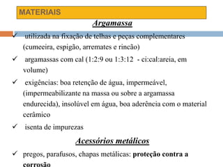 MATERIAIS
Argamassa
 utilizada na fixação de telhas e peças complementares
(cumeeira, espigão, arremates e rincão)
 argamassas com cal (1:2:9 ou 1:3:12 - ci:cal:areia, em
volume)
 exigências: boa retenção de água, impermeável,
(impermeabilizante na massa ou sobre a argamassa
endurecida), insolúvel em água, boa aderência com o material
cerâmico
 isenta de impurezas
Acessórios metálicos
 pregos, parafusos, chapas metálicas: proteção contra a
 