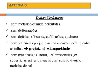 MATERIAIS
Telhas Cerâmicas
 som metálico quando percutidas
 sem deformações
 sem defeitos (fissuras, esfoliações, quebras)
 sem saliências prejudiciais ao encaixe perfeito entre
as telhas  prejuízo à estanqueidade
 sem manchas (ex. bolor), eflorescências (ex.
superfícies esbranquiçadas com sais solúveis),
nódulos de cal
 