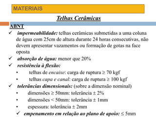 MATERIAIS
Telhas Cerâmicas
ABNT
 impermeabilidade: telhas cerâmicas submetidas a uma coluna
de água com 25cm de altura durante 24 horas consecutivas, não
devem apresentar vazamentos ou formação de gotas na face
oposta
 absorção de água: menor que 20%
 resistência à flexão:
• telhas de encaixe: carga de ruptura  70 kgf
• telhas capa e canal: carga de ruptura  100 kgf
 tolerâncias dimensionais: (sobre a dimensão nominal)
• dimensões  50mm: tolerância  2%
• dimensões < 50mm: tolerância  1mm
• espessura: tolerância  2mm
 empenamento em relação ao plano de apoio:  5mm
 
